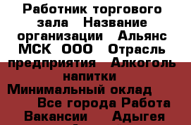 Работник торгового зала › Название организации ­ Альянс-МСК, ООО › Отрасль предприятия ­ Алкоголь, напитки › Минимальный оклад ­ 25 000 - Все города Работа » Вакансии   . Адыгея респ.,Адыгейск г.